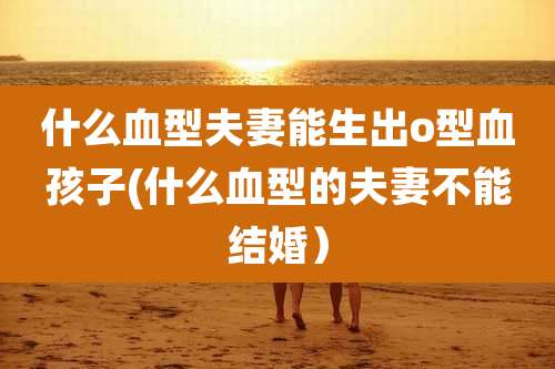 什么血型夫妻能生出o型血孩子(什么血型的夫妻不能结婚)