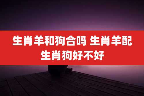 生肖羊和狗合吗 生肖羊配生肖狗好不好