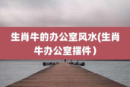 生肖牛的办公室风水(生肖牛办公室摆件)