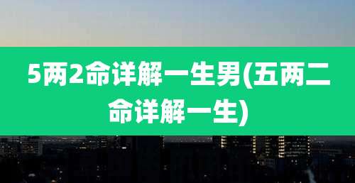 5两2命详解一生男(五两二命详解一生)