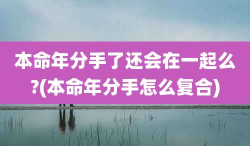 本命年分手了还会在一起么?(本命年分手怎么复合)