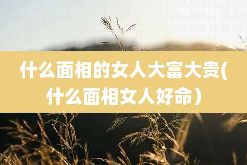 什么面相的女人大富大贵(什么面相女人好命）