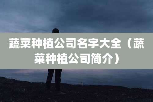 蔬菜种植公司名字大全(蔬菜种植公司简介)
