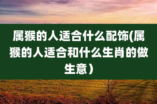 属猴的人适合什么配饰(属猴的人适合和什么生肖的做生意）