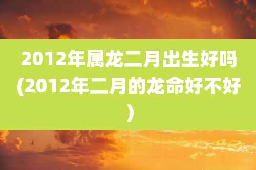 2012年属龙二月出生好吗(2012年二月的龙命好不好)