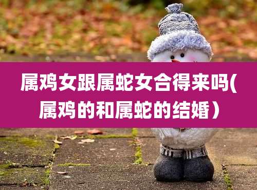 属鸡女跟属蛇女合得来吗(属鸡的和属蛇的结婚）