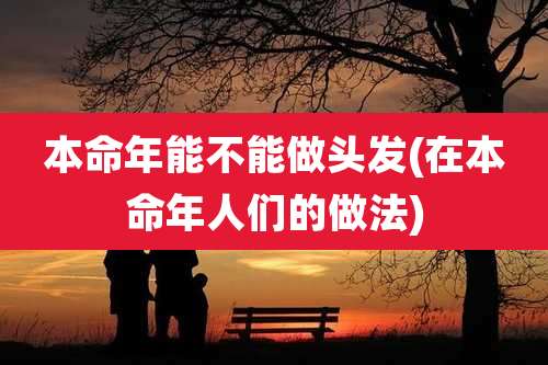 本命年能不能做头发(在本命年人们的做法)