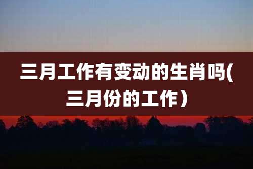 三月工作有变动的生肖吗(三月份的工作)