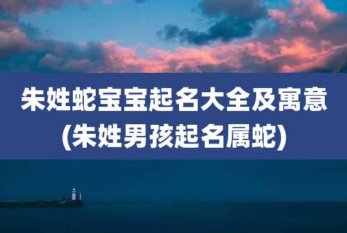 朱姓蛇宝宝起名大全及寓意(朱姓男孩起名属蛇)