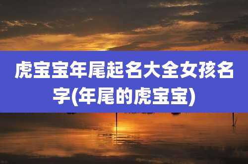 虎宝宝年尾起名大全女孩名字(年尾的虎宝宝)