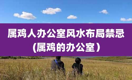 属鸡人办公室风水布局禁忌(属鸡的办公室）