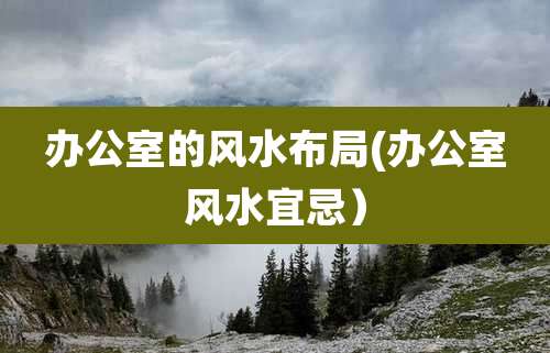 办公室的风水布局(办公室风水宜忌)