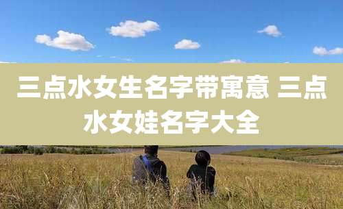三点水女生名字带寓意 三点水女娃名字大全