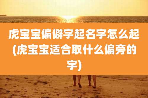 虎宝宝偏僻字起名字怎么起(虎宝宝适合取什么偏旁的字)