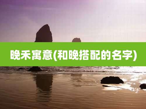 晚禾寓意(和晚搭配的名字)