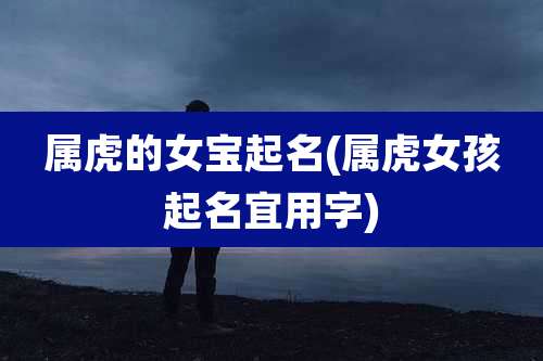 属虎的女宝起名(属虎女孩起名宜用字)