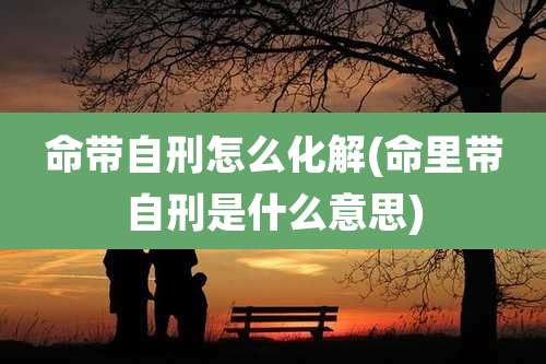 命带自刑怎么化解(命里带自刑是什么意思)