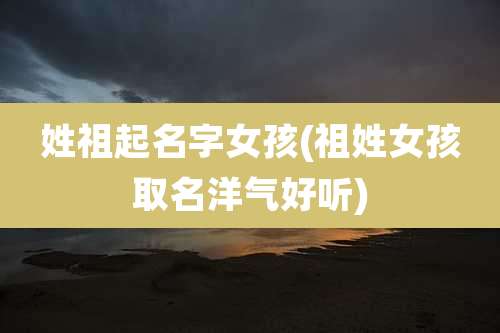 姓祖起名字女孩(祖姓女孩取名洋气好听)