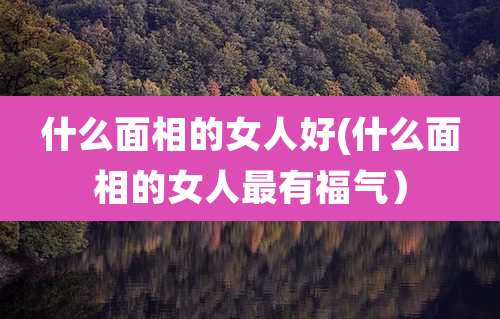 什么面相的女人好(什么面相的女人最有福气)
