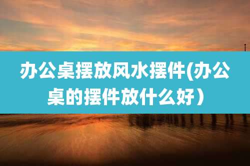 办公桌摆放风水摆件(办公桌的摆件放什么好)