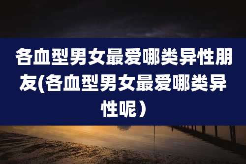 各血型男女最爱哪类异性朋友(各血型男女最爱哪类异性呢）