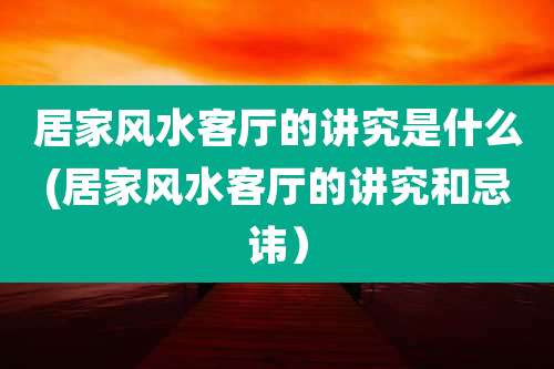 居家风水客厅的讲究是什么(居家风水客厅的讲究和忌讳)