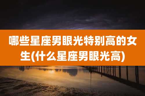 哪些星座男眼光特别高的女生(什么星座男眼光高)