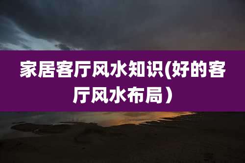 家居客厅风水知识(好的客厅风水布局)