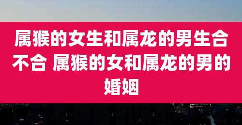 属猴的女生和属龙的男生合不合 属猴的女和属龙的男的婚姻