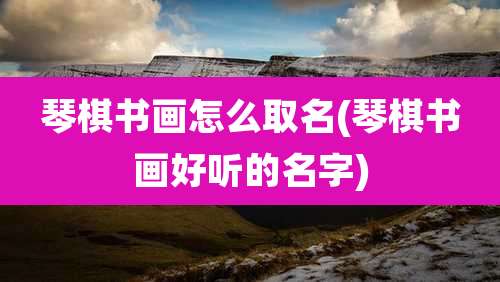 琴棋书画怎么取名(琴棋书画好听的名字)