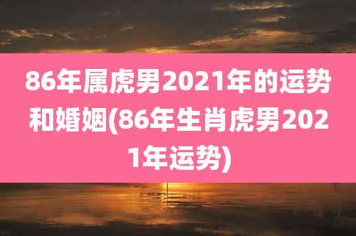 86年属虎男2021年的运势和婚姻(86年生肖虎男2021年运势)