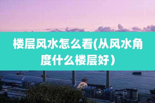 楼层风水怎么看(从风水角度什么楼层好）