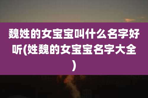 魏姓的女宝宝叫什么名字好听(姓魏的女宝宝名字大全)