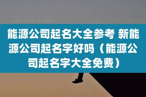 能源公司起名大全参考 新能源公司起名字好吗（能源公司起名字大全免费）