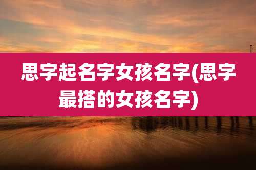 思字起名字女孩名字(思字最搭的女孩名字)
