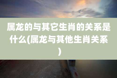 属龙的与其它生肖的关系是什么(属龙与其他生肖关系）
