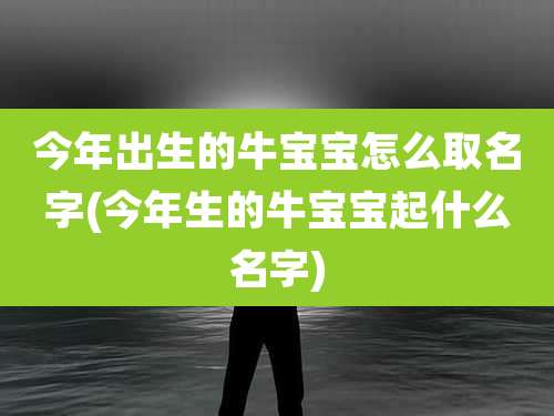 今年出生的牛宝宝怎么取名字(今年生的牛宝宝起什么名字)