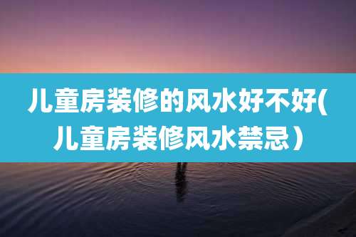 儿童房装修的风水好不好(儿童房装修风水禁忌）