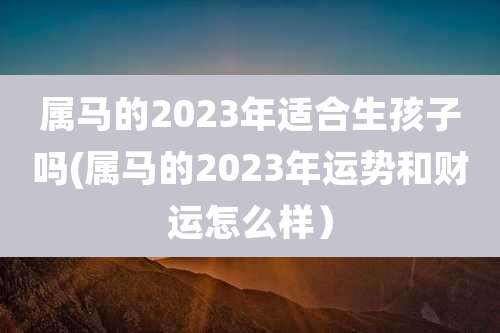 属马的2023年适合生孩子吗(属马的2023年运势和财运怎么样）