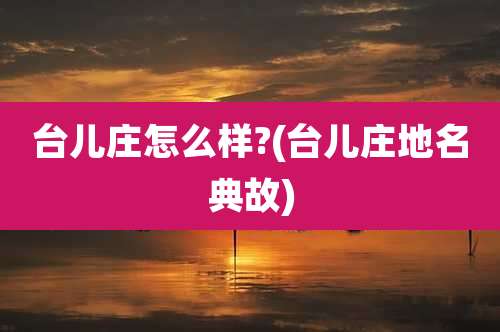 台儿庄怎么样?(台儿庄地名典故)