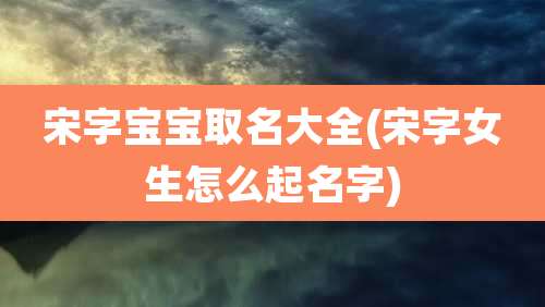 宋字宝宝取名大全(宋字女生怎么起名字)