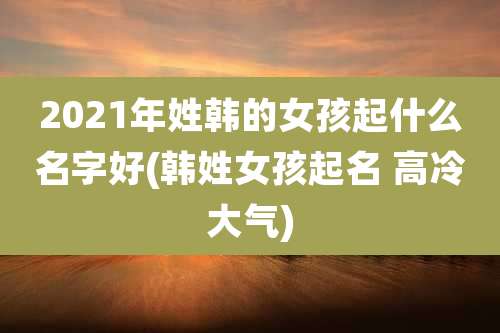 2021年姓韩的女孩起什么名字好(韩姓女孩起名 高冷大气)