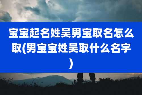 宝宝起名姓吴男宝取名怎么取(男宝宝姓吴取什么名字)
