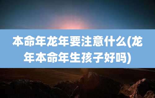 本命年龙年要注意什么(龙年本命年生孩子好吗)