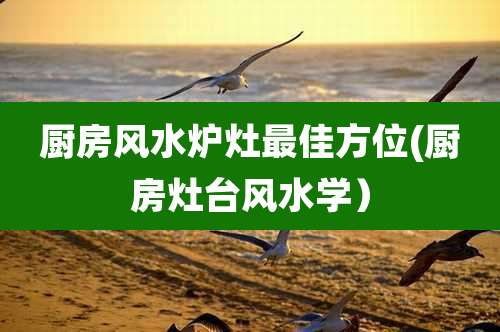 厨房风水炉灶最佳方位(厨房灶台风水学)