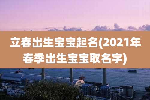 立春出生宝宝起名(2021年春季出生宝宝取名字)
