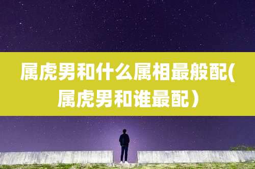 属虎男和什么属相最般配(属虎男和谁最配)