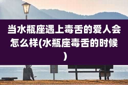 当水瓶座遇上毒舌的爱人会怎么样(水瓶座毒舌的时候)