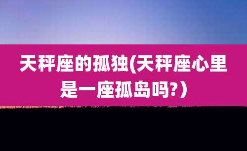天秤座的孤独(天秤座心里是一座孤岛吗?)