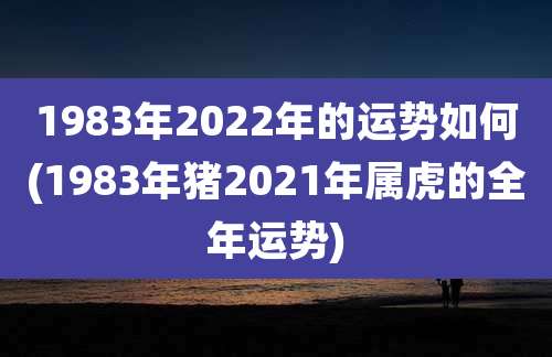 1983年2022年的运势如何(1983年猪2021年属虎的全年运势)